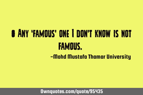 • Any ‘famous’ one I don’t know is not famous.‎