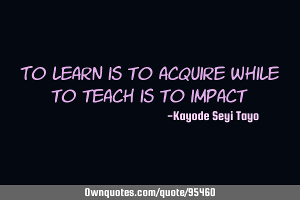 To learn is to acquire while to teach is to
