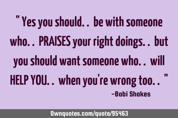 " Yes you should.. be with someone who.. PRAISES your right doings.. but you should want someone