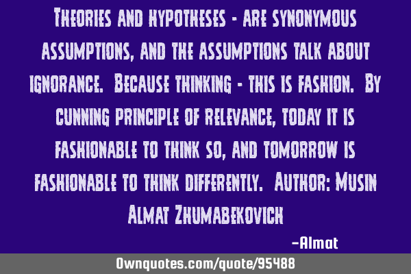 Theories and hypotheses - are synonymous assumptions, and the assumptions talk about ignorance. B