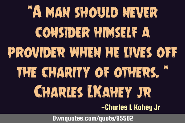 "A man should never consider himself a provider when he lives off the charity of others." Charles LK