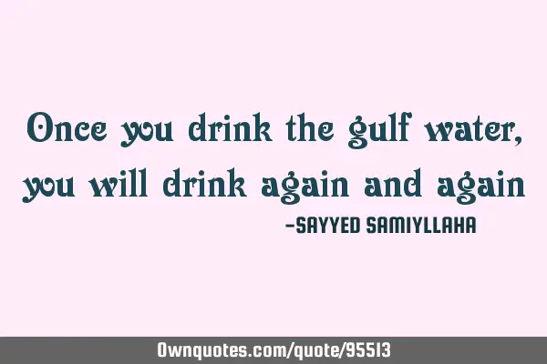 Once you drink the gulf water, you will drink again and
