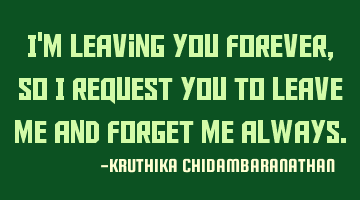 I'm leaving you forever,so I request you to leave me and forget me always.