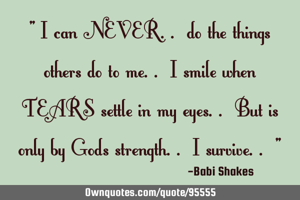 " I can NEVER.. do the things others do to me.. I smile when TEARS settle in my eyes.. But is only