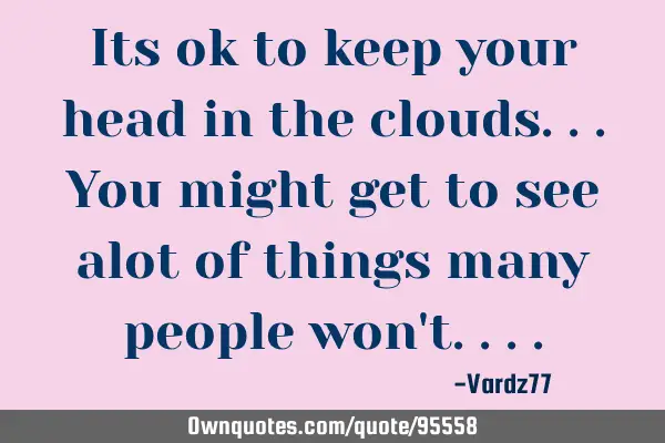 Its ok to keep your head in the clouds...you might get to see alot of things many people won