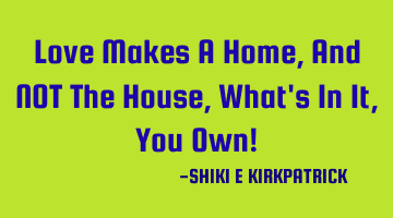 Love Makes A Home, And NOT The House, What's In It, You Own!