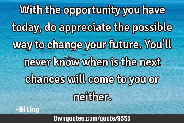 With the opportunity you have today, do appreciate the possible way to change your future. You