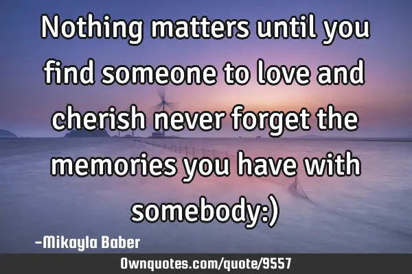 Nothing matters until you find someone to love and cherish never forget the memories you have with
