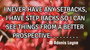 I NEVER HAVE ANY SETBACKS, I HAVE STEP BACKS SO I CAN SEE THINGS FROM A BETTER PROSPECTIVE.........