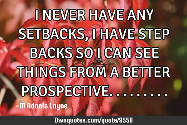 I NEVER HAVE ANY SETBACKS, I HAVE STEP BACKS SO I CAN SEE THINGS FROM A BETTER PROSPECTIVE
