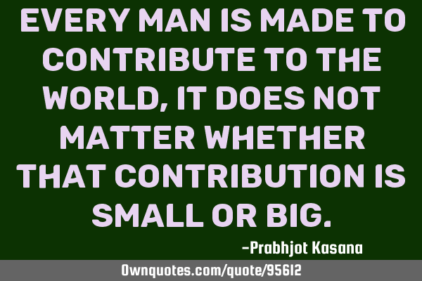 Every man is made to contribute to the world, it does not matter whether that contribution is small