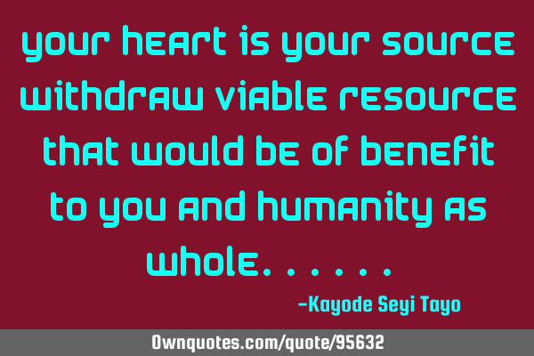 Your heart is your source withdraw viable resource that would be of benefit to you and humanity as