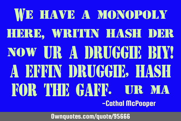 We have a monopoly here, writin hash der now UR A DRUGGIE BIY! A EFFIN DRUGGIE, HASH FOR THE GAFF.