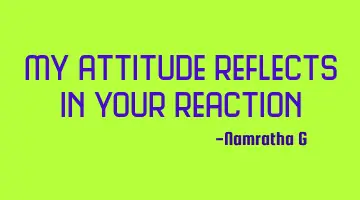 My attitude reflects in your reaction