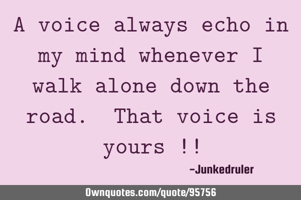 A voice always echo in my mind whenever I walk alone down the road. That voice is yours !!