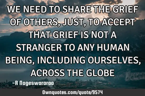 WE NEED TO SHARE THE GRIEF OF OTHERS, JUST, TO ACCEPT THAT GRIEF IS NOT A STRANGER TO ANY HUMAN BEIN