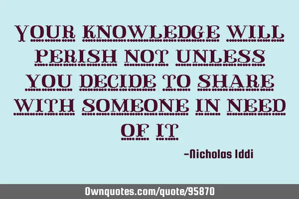 Your knowledge will perish not unless you decide to share with someone in need of