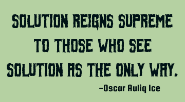 Solution reigns supreme to those who see solution as the only way.