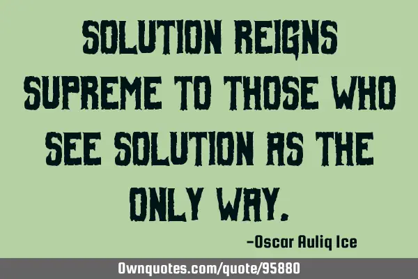 Solution reigns supreme to those who see solution as the only