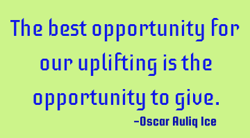 The best opportunity for our uplifting is the opportunity to give.
