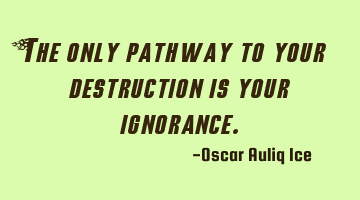 The only pathway to your destruction is your ignorance.