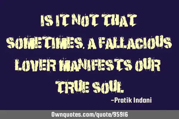 Is it not that sometimes, a fallacious lover manifests our true soul!