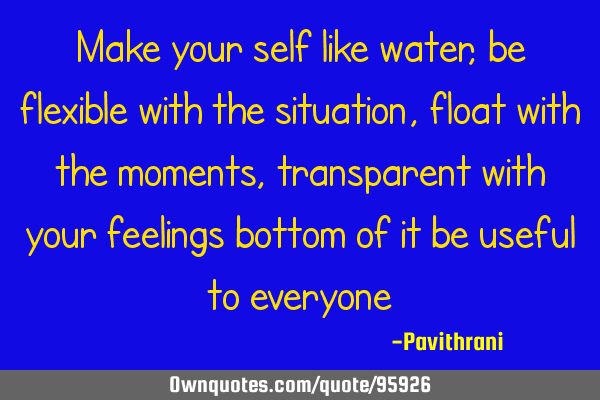 Make your self like water, be flexible with the situation, float with the moments, transparent with