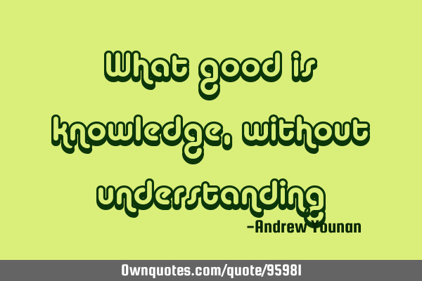 What good is knowledge, without