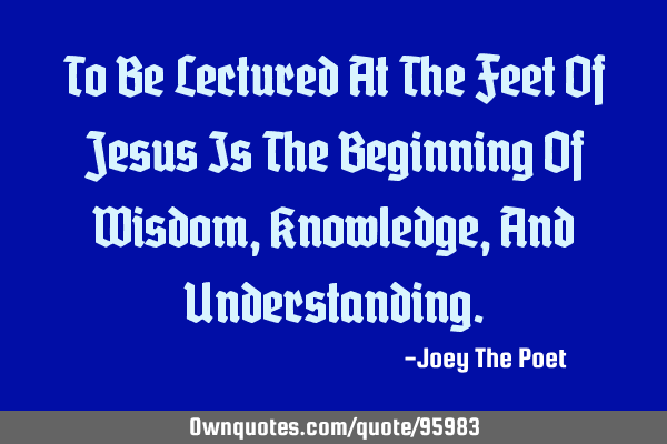 To Be Lectured At The Feet Of Jesus Is The Beginning Of Wisdom, Knowledge, And U