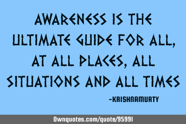 AWARENESS IS THE ULTIMATE GUIDE FOR ALL, AT ALL PLACES, ALL SITUATIONS AND ALL TIMES