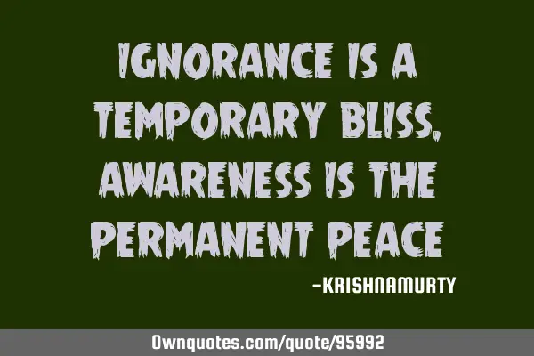 IGNORANCE IS A TEMPORARY BLISS, AWARENESS IS THE PERMANENT PEACE
