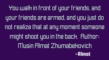 You walk in front of your friends, and your friends are armed, and you just do not realize that at