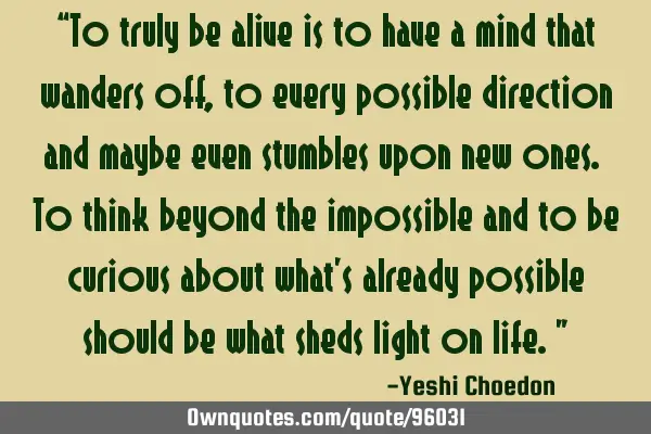 “To truly be alive is to have a mind that wanders off, to every possible direction and maybe even