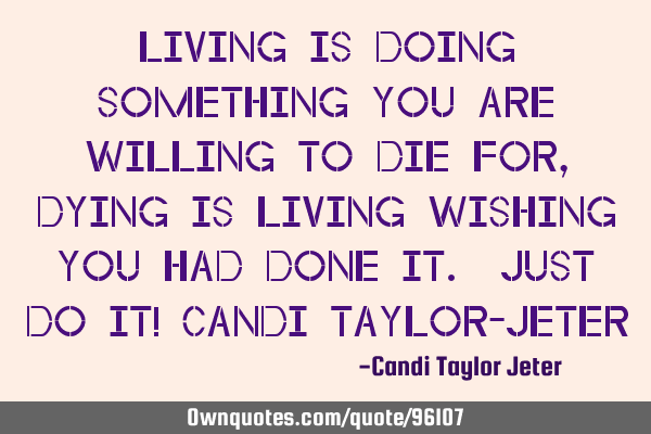 Living is doing something you are willing to die for, dying is living wishing you had done it. Just
