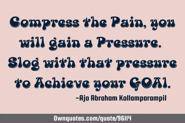 Compress the Pain, you will gain a Pressure. Slog with that pressure to Achieve your GOA