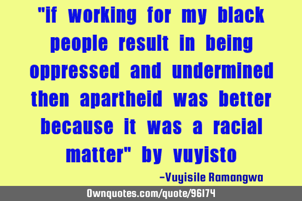 "if working for my black people result in being oppressed and undermined then apartheid was better