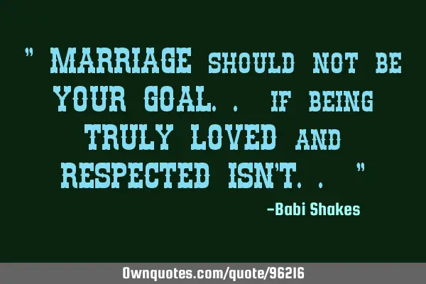 " MARRIAGE should not be YOUR GOAL.. if being TRULY LOVED and RESPECTED ISN