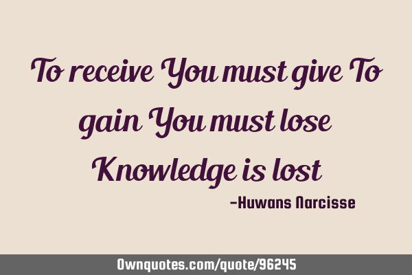 To receive You must give To gain You must lose Knowledge is
