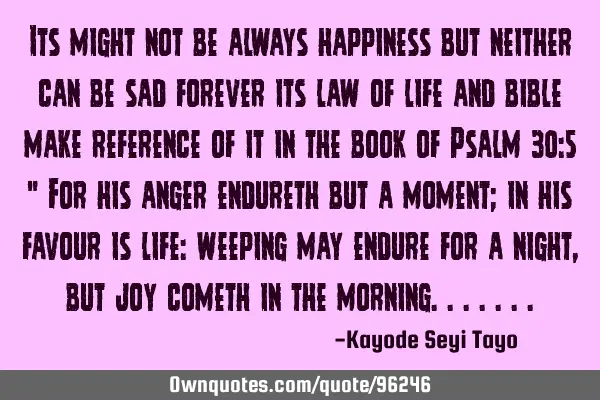 Its might not be always happiness but neither can be sad forever its law of life and bible make