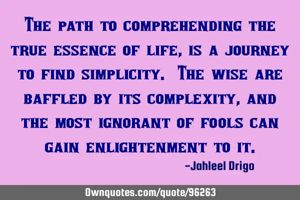 The path to comprehending the true essence of life, is a journey to find simplicity. The wise are