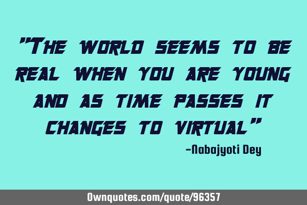 "The world seems to be real when you are young and as time passes it changes to virtual"