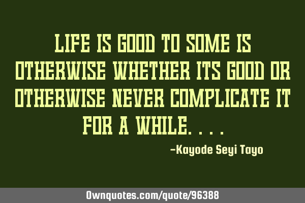 Life is good to some is otherwise whether its good or otherwise never complicate it for a