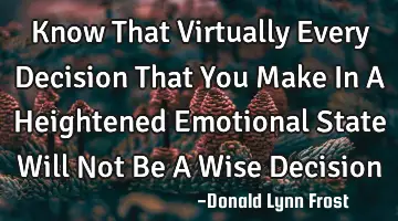 Know That Virtually Every Decision That You Make In A Heightened Emotional State Will Not Be A Wise