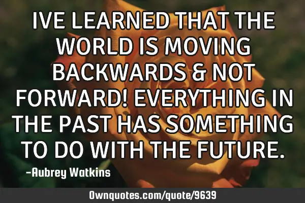 IVE LEARNED THAT THE WORLD IS MOVING BACKWARDS & NOT FORWARD! EVERYTHING IN THE PAST HAS SOMETHING T