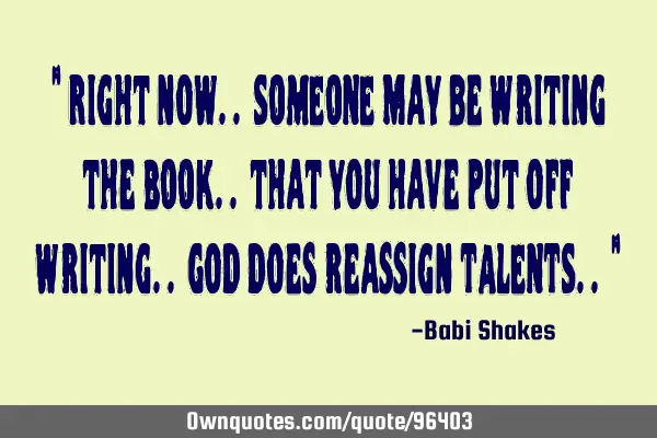 " Right now.. SOMEONE may be writing the BOOK.. that you have put off writing.. God does reassign TA