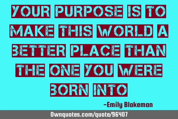 Your purpose is to make this world a better place than the one you were born
