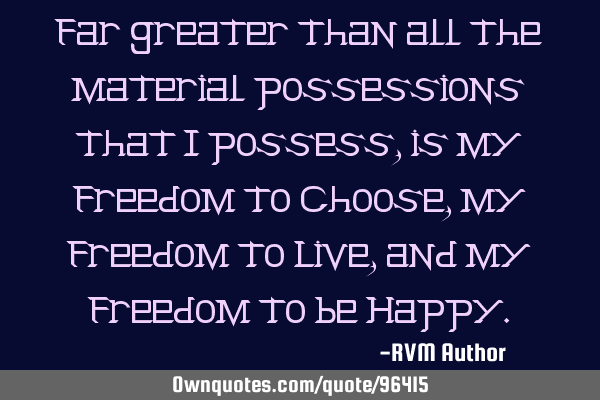 Far greater than all the material possessions that I possess, is my Freedom to Choose, my Freedom