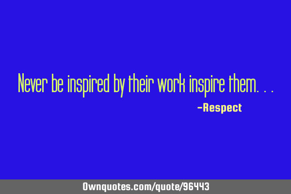 Never be inspired by their work inspire