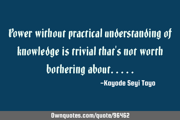 Power without practical understanding of knowledge is trivial that