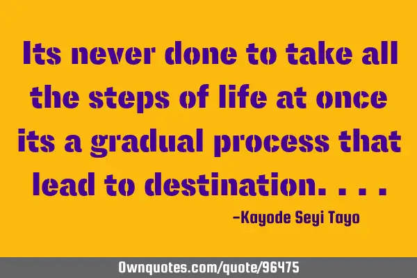 Its never done to take all the steps of life at once its a gradual process that lead to